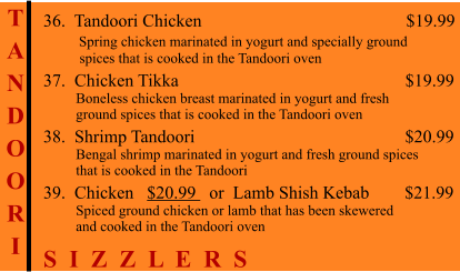 T A N D O O R I    36.  Tandoori Chicken                                              $19.99         Spring chicken marinated in yogurt and specially ground           spices that is cooked in the Tandoori oven 37.  Chicken Tikka                                                   $19.99          Boneless chicken breast marinated in yogurt and fresh          ground spices that is cooked in the Tandoori oven 38.  Shrimp Tandoori                                                $20.99          Bengal shrimp marinated in yogurt and fresh ground spices          that is cooked in the Tandoori 39.  Chicken   $20.99   or  Lamb Shish Kebab        $21.99          Spiced ground chicken or lamb that has been skewered          and cooked in the Tandoori oven S  I  Z  Z  L  E  R  S