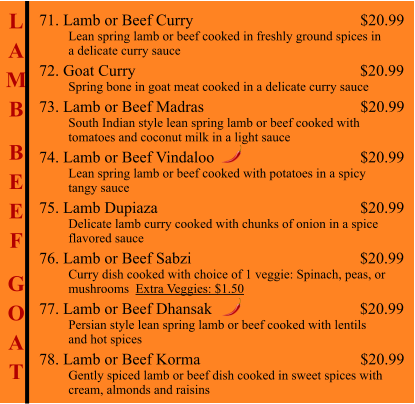 L A M B  B E E F  G O A T 71. Lamb or Beef Curry                                                      $20.99          Lean spring lamb or beef cooked in freshly ground spices in          a delicate curry sauce 72. Goat Curry                                                         $20.99          Spring bone in goat meat cooked in a delicate curry sauce 73. Lamb or Beef Madras                                        $20.99          South Indian style lean spring lamb or beef cooked with           tomatoes and coconut milk in a light sauce  74. Lamb or Beef Vindaloo                                        $20.99          Lean spring lamb or beef cooked with potatoes in a spicy           tangy sauce 75. Lamb Dupiaza                                                       $20.99          Delicate lamb curry cooked with chunks of onion in a spice          flavored sauce 76. Lamb or Beef Sabzi                                           $20.99          Curry dish cooked with choice of 1 veggie: Spinach, peas, or           mushrooms  Extra Veggies: $1.50  77. Lamb or Beef Dhansak                                     $20.99          Persian style lean spring lamb or beef cooked with lentils          and hot spices 78. Lamb or Beef Korma                                        $20.99          Gently spiced lamb or beef dish cooked in sweet spices with          cream, almonds and raisins