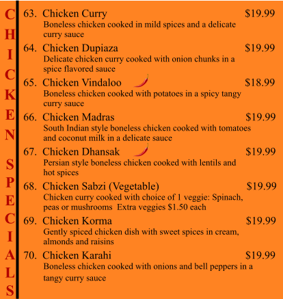 C H I C K E N  S P E C I A L S                                           63.  Chicken Curry                                                     $19.99          Boneless chicken cooked in mild spices and a delicate          curry sauce 64.  Chicken Dupiaza                                                 $19.99          Delicate chicken curry cooked with onion chunks in a           spice flavored sauce 65.  Chicken Vindaloo                                              $18.99          Boneless chicken cooked with potatoes in a spicy tangy          curry sauce 66.  Chicken Madras                                                $19.99          South Indian style boneless chicken cooked with tomatoes          and coconut milk in a delicate sauce 67.  Chicken Dhansak                                              $19.99          Persian style boneless chicken cooked with lentils and           hot spices 68.  Chicken Sabzi (Vegetable)                                $19.99          Chicken curry cooked with choice of 1 veggie: Spinach,           peas or mushrooms  Extra veggies $1.50 each 69.  Chicken Korma                                                 $19.99          Gently spiced chicken dish with sweet spices in cream,           almonds and raisins 70.  Chicken Karahi                                                 $19.99          Boneless chicken cooked with onions and bell peppers in a          tangy curry sauce