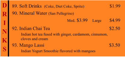 D R I N K S  89. Soft Drinks  (Coke, Diet Coke, Sprite)                    $1.99 90. Mineral Water (San Pellegrino)                                                       Med. $3.99    Large        $4.99  92. Indian Chai Tea			                        $2.50        Indian hot tea fused with ginger, cardamom, cinnamon,           cloves and cream 93. Mango Lassi						     $3.50        Indian Yogurt Smoothie flavored with mangoes