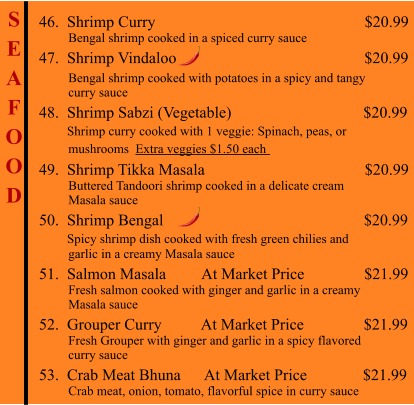 S E A F O O D  46.  Shrimp Curry                                                     $20.99          Bengal shrimp cooked in a spiced curry sauce 47.  Shrimp Vindaloo                                               $20.99           Bengal shrimp cooked with potatoes in a spicy and tangy          curry sauce 48.  Shrimp Sabzi (Vegetable)                                 $20.99        Shrimp curry cooked with 1 veggie: Spinach, peas, or          mushrooms  Extra veggies $1.50 each   49.  Shrimp Tikka Masala                                        $20.99          Buttered Tandoori shrimp cooked in a delicate cream          Masala sauce 50.  Shrimp Bengal                                                   $20.99        Spicy shrimp dish cooked with fresh green chilies and          garlic in a creamy Masala sauce 51.  Salmon Masala         At Market Price               $21.99          Fresh salmon cooked with ginger and garlic in a creamy           Masala sauce 52.  Grouper Curry          At Market Price               $21.99          Fresh Grouper with ginger and garlic in a spicy flavored          curry sauce 53.  Crab Meat Bhuna      At Market Price              $21.99          Crab meat, onion, tomato, flavorful spice in curry sauce