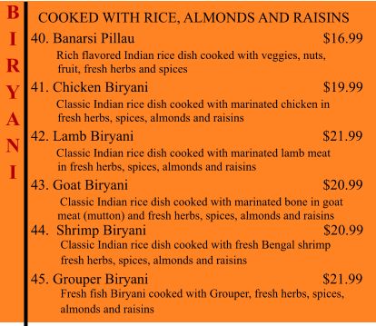 COOKED WITH RICE, ALMONDS AND RAISINS  40. Banarsi Pillau                                                          $16.99        Rich flavored Indian rice dish cooked with veggies, nuts,           fruit, fresh herbs and spices 41. Chicken Biryani                                                 $19.99        Classic Indian rice dish cooked with marinated chicken in          fresh herbs, spices, almonds and raisins 42. Lamb Biryani                                                    $21.99        Classic Indian rice dish cooked with marinated lamb meat          in fresh herbs, spices, almonds and raisins 43. Goat Biryani                                                          $20.99         Classic Indian rice dish cooked with marinated bone in goat           meat (mutton) and fresh herbs, spices, almonds and raisins 44.  Shrimp Biryani                                                      $20.99           Classic Indian rice dish cooked with fresh Bengal shrimp           fresh herbs, spices, almonds and raisins  45. Grouper Biryani                                                $21.99           Fresh fish Biryani cooked with Grouper, fresh herbs, spices,           almonds and raisins    B I R Y A N I