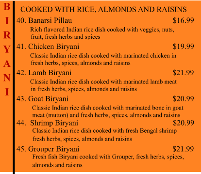 COOKED WITH RICE, ALMONDS AND RAISINS  40. Banarsi Pillau                                                          $16.99        Rich flavored Indian rice dish cooked with veggies, nuts,           fruit, fresh herbs and spices 41. Chicken Biryani                                                 $19.99        Classic Indian rice dish cooked with marinated chicken in          fresh herbs, spices, almonds and raisins 42. Lamb Biryani                                                    $21.99        Classic Indian rice dish cooked with marinated lamb meat          in fresh herbs, spices, almonds and raisins 43. Goat Biryani                                                          $20.99         Classic Indian rice dish cooked with marinated bone in goat            meat (mutton) and fresh herbs, spices, almonds and raisins 44.  Shrimp Biryani                                                      $20.99           Classic Indian rice dish cooked with fresh Bengal shrimp           fresh herbs, spices, almonds and raisins  45. Grouper Biryani                                                $21.99           Fresh fish Biryani cooked with Grouper, fresh herbs, spices,           almonds and raisins    B I R Y A N I