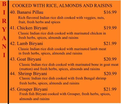 COOKED WITH RICE, ALMONDS AND RAISINS  40. Banarsi Pillau                                                          $16.99        Rich flavored Indian rice dish cooked with veggies, nuts,           fruit, fresh herbs and spices 41. Chicken Biryani                                                 $19.99        Classic Indian rice dish cooked with marinated chicken in          fresh herbs, spices, almonds and raisins 42. Lamb Biryani                                                    $21.99        Classic Indian rice dish cooked with marinated lamb meat          in fresh herbs, spices, almonds and raisins 43. Goat Biryani                                                          $20.99         Classic Indian rice dish cooked with marinated bone in goat meat           (mutton) and fresh herbs, spices, almonds and raisins 44.  Shrimp Biryani                                                      $20.99           Classic Indian rice dish cooked with fresh Bengal shrimp           fresh herbs, spices, almonds and raisins  45. Grouper Biryani                                                $21.99           Fresh fish Biryani cooked with Grouper, fresh herbs, spices,           almonds and raisins    B I R Y A N I
