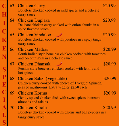 C H I C K E N  S P E C I A L S                                           63.  Chicken Curry                                                     $20.99          Boneless chicken cooked in mild spices and a delicate          curry sauce 64.  Chicken Dupiaza                                                 $20.99          Delicate chicken curry cooked with onion chunks in a           spice flavored sauce 65.  Chicken Vindaloo                                              $20.99          Boneless chicken cooked with potatoes in a spicy tangy          curry sauce 66.  Chicken Madras                                                $20.99          South Indian style boneless chicken cooked with tomatoes          and coconut milk in a delicate sauce 67.  Chicken Dhansak                                              $20.99          Persian style boneless chicken cooked with lentils and           hot spices 68.  Chicken Sabzi (Vegetable)                                $20.99          Chicken curry cooked with choice of 1 veggie: Spinach,           peas or mushrooms  Extra veggies $2.50 each 69.  Chicken Korma                                                 $20.99          Gently spiced chicken dish with sweet spices in cream,           almonds and raisins 70.  Chicken Karahi                                                 $20.99          Boneless chicken cooked with onions and bell peppers in a          tangy curry sauce