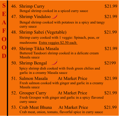 S E A F O O D  46.  Shrimp Curry                                                     $21.99          Bengal shrimp cooked in a spiced curry sauce 47.  Shrimp Vindaloo                                               $21.99           Bengal shrimp cooked with potatoes in a spicy and tangy          curry sauce 48.  Shrimp Sabzi (Vegetable)                                 $21.99        Shrimp curry cooked with 1 veggie: Spinach, peas, or          mushrooms  Extra veggies $2.50 each   49.  Shrimp Tikka Masala                                        $21.99          Buttered Tandoori shrimp cooked in a delicate cream          Masala sauce 50.  Shrimp Bengal                                                   $2199        Spicy shrimp dish cooked with fresh green chilies and          garlic in a creamy Masala sauce 51.  Salmon Masala         At Market Price               $21.99          Fresh salmon cooked with ginger and garlic in a creamy           Masala sauce 52.  Grouper Curry          At Market Price               $21.99          Fresh Grouper with ginger and garlic in a spicy flavored          curry sauce 53.  Crab Meat Bhuna      At Market Price              $21.99          Crab meat, onion, tomato, flavorful spice in curry sauce