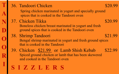 T A N D O O R I    36.  Tandoori Chicken                                              $20.99         Spring chicken marinated in yogurt and specially ground           spices that is cooked in the Tandoori oven 37.  Chicken Tikka                                                   $20.99          Boneless chicken breast marinated in yogurt and fresh          ground spices that is cooked in the Tandoori oven 38.  Shrimp Tandoori                                                $21.99          Bengal shrimp marinated in yogurt and fresh ground spices          that is cooked in the Tandoori 39.  Chicken   $21.99   or  Lamb Shish Kebab        $22.99          Spiced ground chicken or lamb that has been skewered          and cooked in the Tandoori oven S  I  Z  Z  L  E  R  S