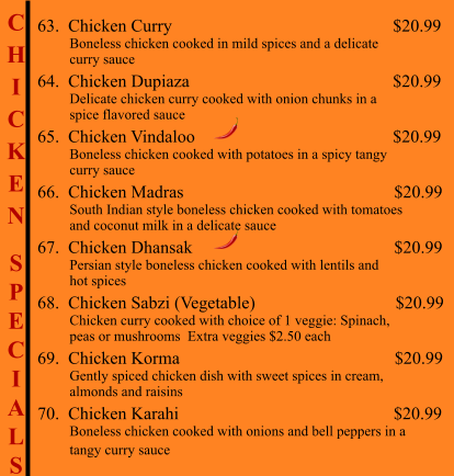 C H I C K E N  S P E C I A L S                                           63.  Chicken Curry                                                     $20.99          Boneless chicken cooked in mild spices and a delicate          curry sauce 64.  Chicken Dupiaza                                                 $20.99          Delicate chicken curry cooked with onion chunks in a           spice flavored sauce 65.  Chicken Vindaloo                                              $20.99          Boneless chicken cooked with potatoes in a spicy tangy          curry sauce 66.  Chicken Madras                                                $20.99          South Indian style boneless chicken cooked with tomatoes          and coconut milk in a delicate sauce 67.  Chicken Dhansak                                              $20.99          Persian style boneless chicken cooked with lentils and           hot spices 68.  Chicken Sabzi (Vegetable)                                $20.99          Chicken curry cooked with choice of 1 veggie: Spinach,           peas or mushrooms  Extra veggies $2.50 each 69.  Chicken Korma                                                 $20.99          Gently spiced chicken dish with sweet spices in cream,           almonds and raisins 70.  Chicken Karahi                                                 $20.99          Boneless chicken cooked with onions and bell peppers in a          tangy curry sauce