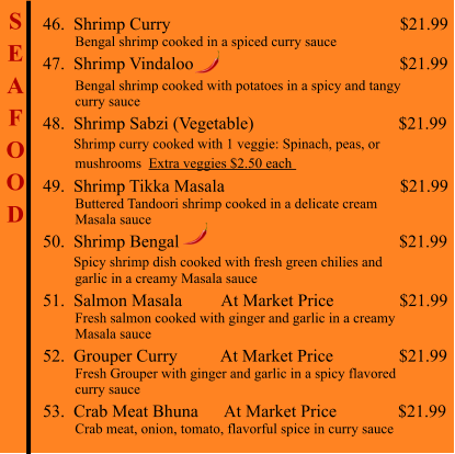 S E A F O O D  46.  Shrimp Curry                                                     $21.99          Bengal shrimp cooked in a spiced curry sauce 47.  Shrimp Vindaloo                                               $21.99           Bengal shrimp cooked with potatoes in a spicy and tangy          curry sauce 48.  Shrimp Sabzi (Vegetable)                                 $21.99        Shrimp curry cooked with 1 veggie: Spinach, peas, or          mushrooms  Extra veggies $2.50 each   49.  Shrimp Tikka Masala                                        $21.99          Buttered Tandoori shrimp cooked in a delicate cream          Masala sauce 50.  Shrimp Bengal                                                   $21.99        Spicy shrimp dish cooked with fresh green chilies and          garlic in a creamy Masala sauce 51.  Salmon Masala         At Market Price               $21.99          Fresh salmon cooked with ginger and garlic in a creamy           Masala sauce 52.  Grouper Curry          At Market Price               $21.99          Fresh Grouper with ginger and garlic in a spicy flavored          curry sauce 53.  Crab Meat Bhuna      At Market Price              $21.99          Crab meat, onion, tomato, flavorful spice in curry sauce