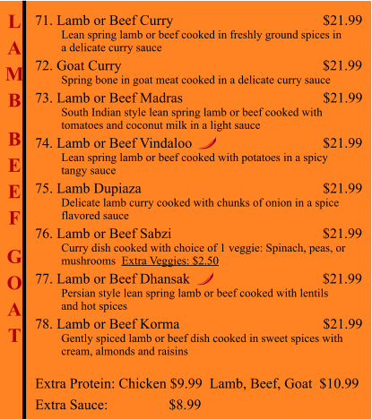 L A M B  B E E F  G O A T 71. Lamb or Beef Curry                                                      $21.99          Lean spring lamb or beef cooked in freshly ground spices in          a delicate curry sauce 72. Goat Curry                                                         $21.99          Spring bone in goat meat cooked in a delicate curry sauce 73. Lamb or Beef Madras                                        $21.99          South Indian style lean spring lamb or beef cooked with           tomatoes and coconut milk in a light sauce  74. Lamb or Beef Vindaloo                                        $21.99          Lean spring lamb or beef cooked with potatoes in a spicy           tangy sauce 75. Lamb Dupiaza                                                       $21.99          Delicate lamb curry cooked with chunks of onion in a spice          flavored sauce 76. Lamb or Beef Sabzi                                           $21.99          Curry dish cooked with choice of 1 veggie: Spinach, peas, or           mushrooms  Extra Veggies: $2.50  77. Lamb or Beef Dhansak                                     $21.99          Persian style lean spring lamb or beef cooked with lentils          and hot spices 78. Lamb or Beef Korma                                        $21.99          Gently spiced lamb or beef dish cooked in sweet spices with          cream, almonds and raisins Extra Protein: Chicken $9.99  Lamb, Beef, Goat  $10.99 Extra Sauce:                 $8.99