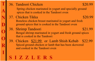 T A N D O O R I    36.  Tandoori Chicken                                          $20.99         Spring chicken marinated in yogurt and specially ground           spices that is cooked in the Tandoori oven 37.  Chicken Tikka                                                $20.99          Boneless chicken breast marinated in yogurt and fresh          ground spices that is cooked in the Tandoori oven 38.  Shrimp Tandoori                                            $21.99          Bengal shrimp marinated in yogurt and fresh ground spices          that is cooked in the Tandoori 39.  Chicken   $21.99   or  Lamb Shish Kebab    $22.99          Spiced ground chicken or lamb that has been skewered          and cooked in the Tandoori oven S  I  Z  Z  L  E  R  S