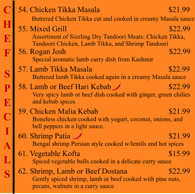 C H E F  S P E C I A L S  54. Chicken Tikka Masala                                            $21.99        Buttered Chicken Tikka cut and cooked in creamy Masala sauce 55. Mixed Grill                                                        $22.99          Assortment of Sizzling Dry Tandoori Meats: Chicken Tikka,           Tandoori Chicken, Lamb Tikka, and Shrimp Tandoori  56. Rogan Josh                                                     $22.99          Special aromatic lamb curry dish from Kashmir 57. Lamb Tikka Masala                                         $22.99          Buttered lamb Tikka cooked again in a creamy Masala sauce 58. Lamb or Beef Hari Kebab                                   $22.99          Very spicy lamb or beef dish cooked with ginger, green chilies          and kebab spices 59. Chicken Malia Kebab                                      $21.99          Boneless chicken cooked with yogurt, coconut, onions, and          bell peppers in a light sauce. 60. Shrimp Patia                                                       $21.99          Bengal shrimp Persian style cooked w/lentils and hot spices 61. Vegetable Kofta                                                 $15.99          Spiced vegetable balls cooked in a delicate curry sauce 62. Shrimp, Lamb or Beef Dostana                       $22.99          Gently spiced shrimp, lamb or beef cooked with pine nuts,           pecans, walnuts in a curry sauce
