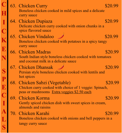 C H I C K E N  S P E C I A L S                                           63.  Chicken Curry                                                  $20.99          Boneless chicken cooked in mild spices and a delicate          curry sauce 64.  Chicken Dupiaza                                              $20.99          Delicate chicken curry cooked with onion chunks in a           spice flavored sauce 65.  Chicken Vindaloo                                          $20.99          Boneless chicken cooked with potatoes in a spicy tangy          curry sauce 66.  Chicken Madras                                             $20.99          South Indian style boneless chicken cooked with tomatoes          and coconut milk in a delicate sauce 67.  Chicken Dhansak                                           $20.99          Persian style boneless chicken cooked with lentils and           hot spices 68.  Chicken Sabzi (Vegetable)                             $20.99          Chicken curry cooked with choice of 1 veggie: Spinach,           peas or mushrooms  Extra veggies $2.50 each 69.  Chicken Korma                                              $20.99          Gently spiced chicken dish with sweet spices in cream,           almonds and raisins 70.  Chicken Karahi                                              $20.99          Boneless chicken cooked with onions and bell peppers in a          tangy curry sauce