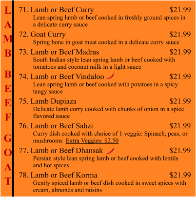 L A M B  B E E F  G O A T 71. Lamb or Beef Curry                                                   $21.99          Lean spring lamb or beef cooked in freshly ground spices in          a delicate curry sauce 72. Goat Curry                                                      $21.99          Spring bone in goat meat cooked in a delicate curry sauce 73. Lamb or Beef Madras                                     $21.99          South Indian style lean spring lamb or beef cooked with           tomatoes and coconut milk in a light sauce  74. Lamb or Beef Vindaloo                                     $21.99          Lean spring lamb or beef cooked with potatoes in a spicy           tangy sauce 75. Lamb Dupiaza                                                    $21.99          Delicate lamb curry cooked with chunks of onion in a spice          flavored sauce 76. Lamb or Beef Sabzi                                        $21.99          Curry dish cooked with choice of 1 veggie: Spinach, peas, or           mushrooms  Extra Veggies: $2.50  77. Lamb or Beef Dhansak                                  $21.99          Persian style lean spring lamb or beef cooked with lentils          and hot spices 78. Lamb or Beef Korma                                     $21.99          Gently spiced lamb or beef dish cooked in sweet spices with          cream, almonds and raisins